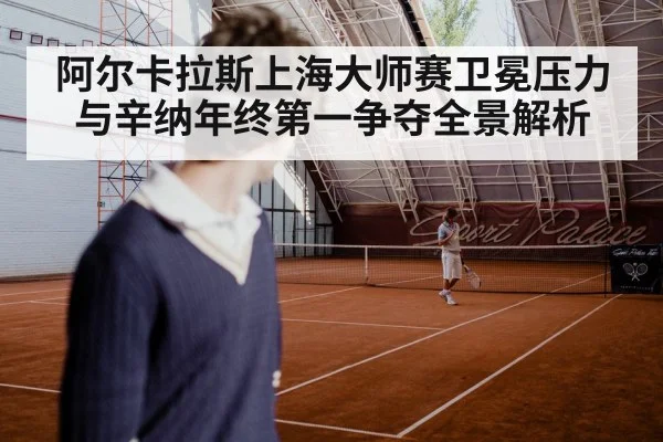 阿尔卡拉斯上海大师赛卫冕压力与辛纳年终第一争夺全景解析