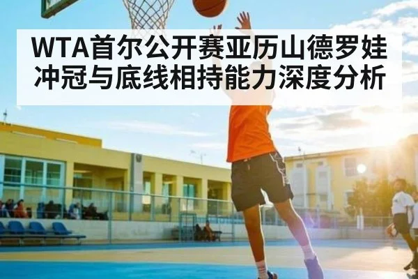 WTA首尔公开赛亚历山德罗娃冲冠与底线相持能力深度分析