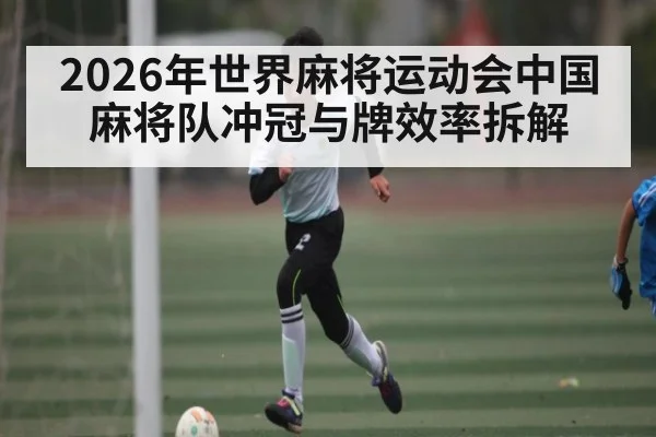 2026年世界麻将运动会中国麻将队冲冠与牌效率拆解